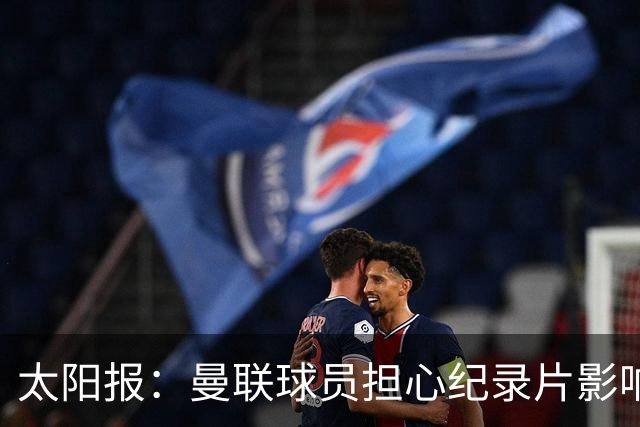 太阳报：曼联球员担心纪录片影响氛围，认为更衣室谈话有所保留