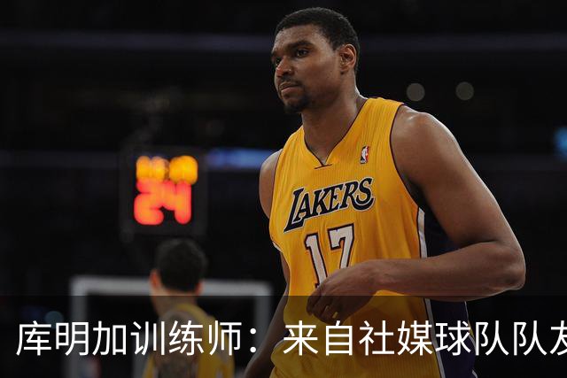 库明加训练师：来自社媒/球队/队友的压力都经历了 现在该崛起了