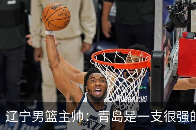 辽宁男篮主帅：青岛是一支很强的队伍，今晚要限制韦瑟斯庞和米奇