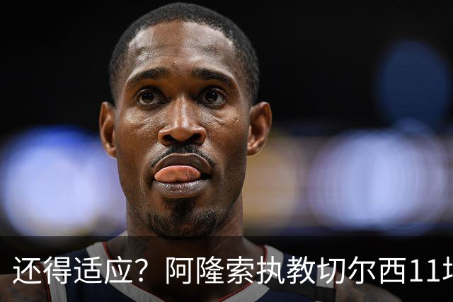 还得适应？阿隆索执教切尔西11场6胜1平4负 联赛杯出局+英超第5