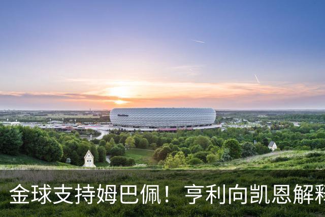 金球支持姆巴佩！亨利向凯恩解释：我是法国人；若你赢也实至名归