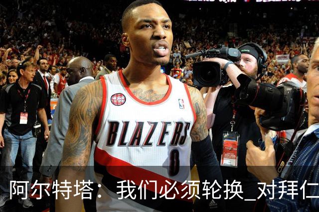 阿尔特塔：我们必须轮换 对拜仁是近4年身体对抗强度最高的比赛